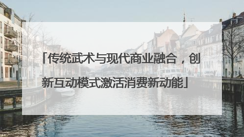 传统武术与现代商业融合，创新互动模式激活消费新动能